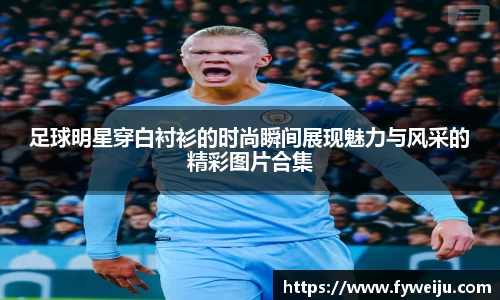 足球明星穿白衬衫的时尚瞬间展现魅力与风采的精彩图片合集