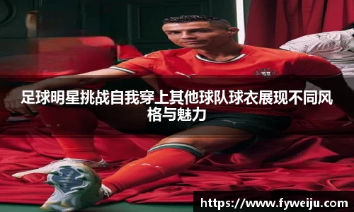 足球明星挑战自我穿上其他球队球衣展现不同风格与魅力
